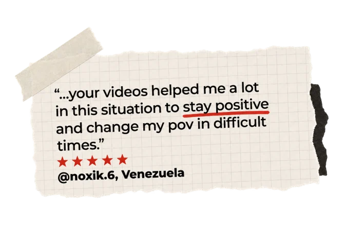 "...your videos helped me a lot in this situation to stay positive and change my pov in difficult times." @noxik.6, Venezuela